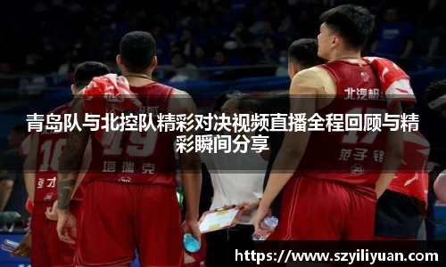 xc体育青岛队与北控队精彩对决视频直播全程回顾与精彩瞬间分享